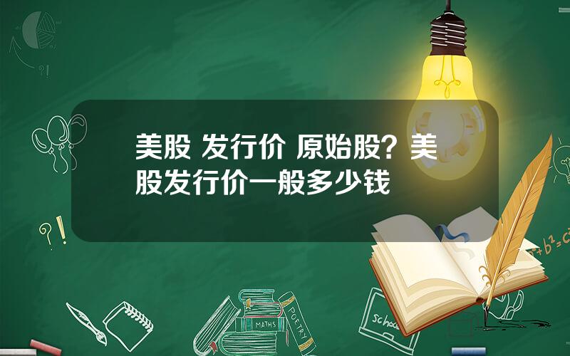 美股 发行价 原始股？美股发行价一般多少钱